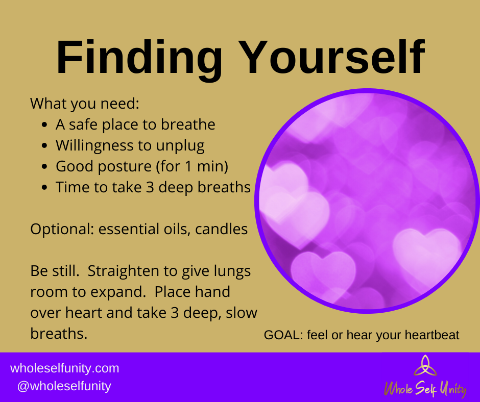 Finding Yourself.  You will need: a safe place to breathe, willingness to unplug, good posture (for 1 minute), time to take 3 deep breaths.  Optional:  essential oils, candles.  Be still.  Straighten to give lungs room to expand.  Place hand over heart and take 3 deep, slow breaths.  GOAL: feel or hear your own heartbeat.  Repeat until you reach or goal.  Apply whenever needed.  Whole Self Unity.